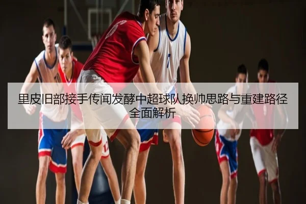里皮旧部接手传闻发酵中超球队换帅思路与重建路径全面解析