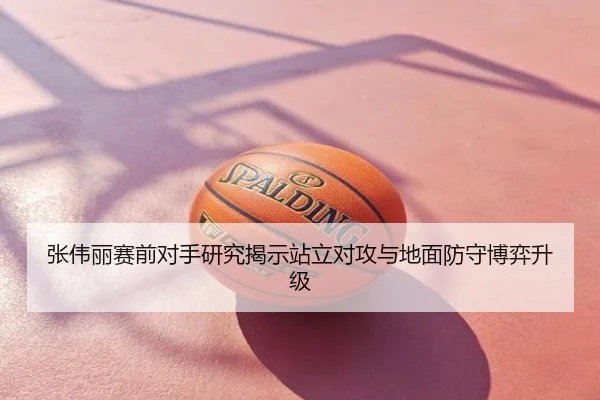 张伟丽赛前对手研究揭示站立对攻与地面防守博弈升级