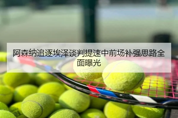 阿森纳追逐埃泽谈判提速中前场补强思路全面曝光