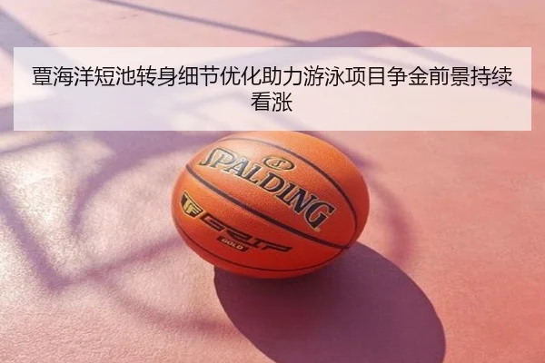 覃海洋短池转身细节优化助力游泳项目争金前景持续看涨