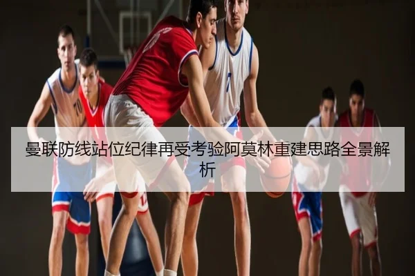 曼联防线站位纪律再受考验阿莫林重建思路全景解析