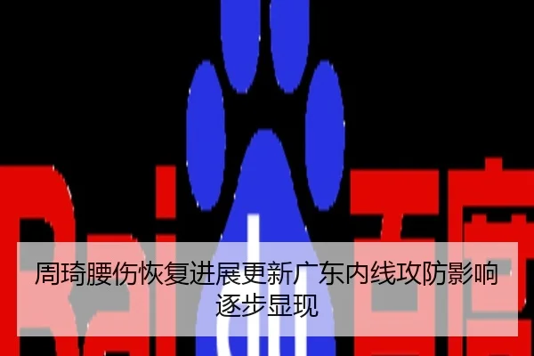 周琦腰伤恢复进展更新广东内线攻防影响逐步显现
